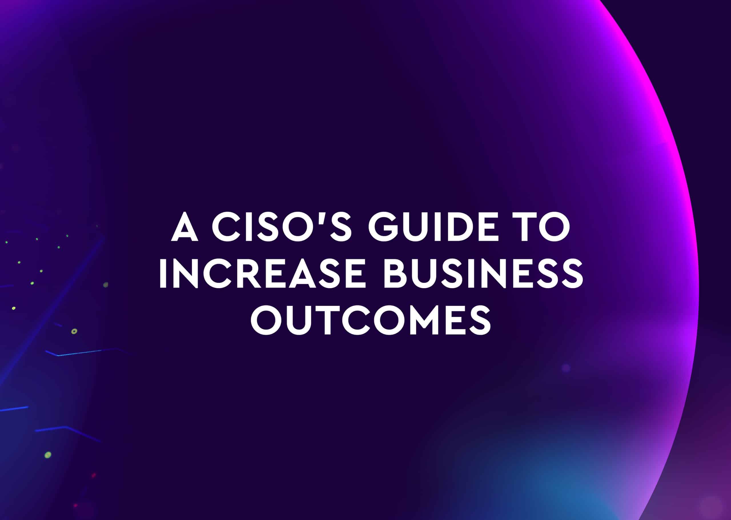 A CISO’S Guide to Increase Business Outcomes