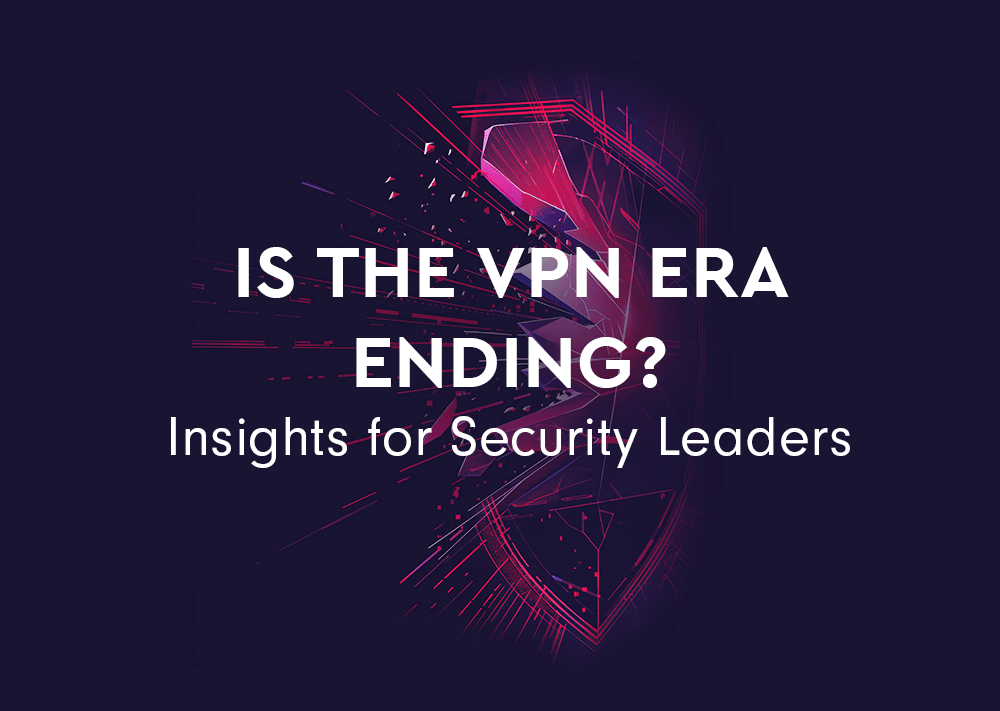 Is the VPN Era Ending? Insights for Security Leaders 